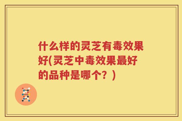 什么样的灵芝有毒效果好(灵芝中毒效果最好的品种是哪个？)