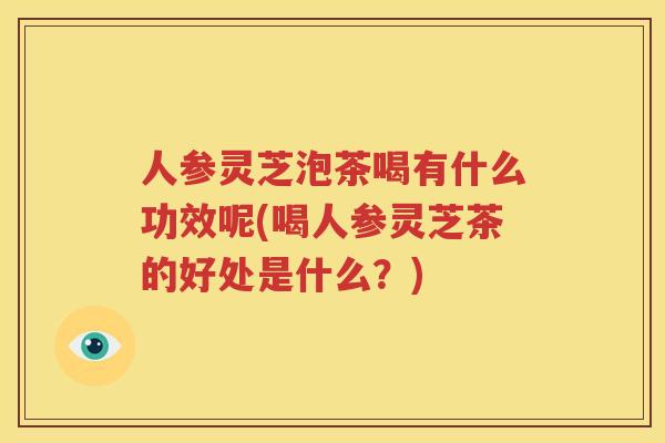 人参灵芝泡茶喝有什么功效呢(喝人参灵芝茶的好处是什么？)