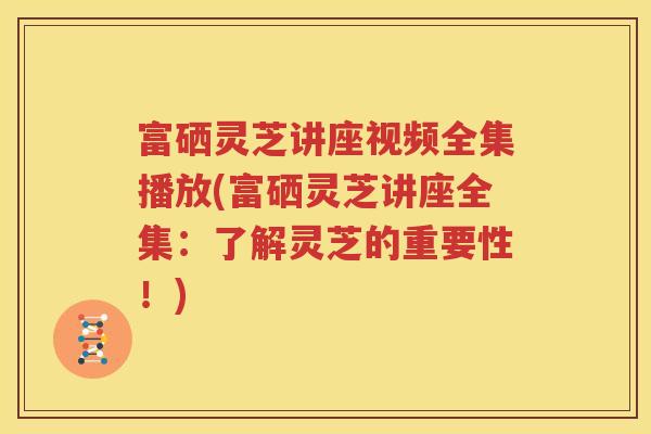 富硒灵芝讲座视频全集播放(富硒灵芝讲座全集：了解灵芝的重要性！)