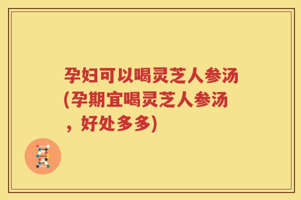 孕妇可以喝灵芝人参汤(孕期宜喝灵芝人参汤，好处多多)