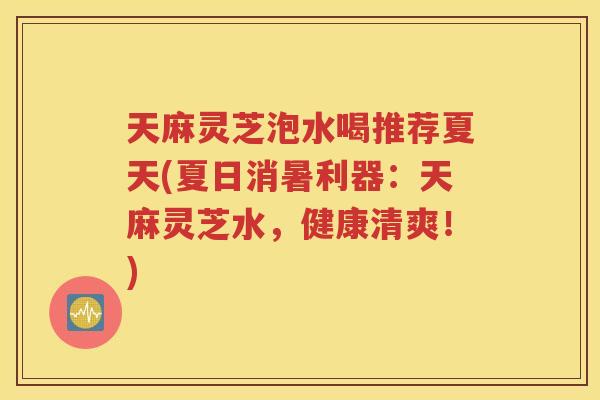 天麻灵芝泡水喝推荐夏天(夏日消暑利器：天麻灵芝水，健康清爽！)