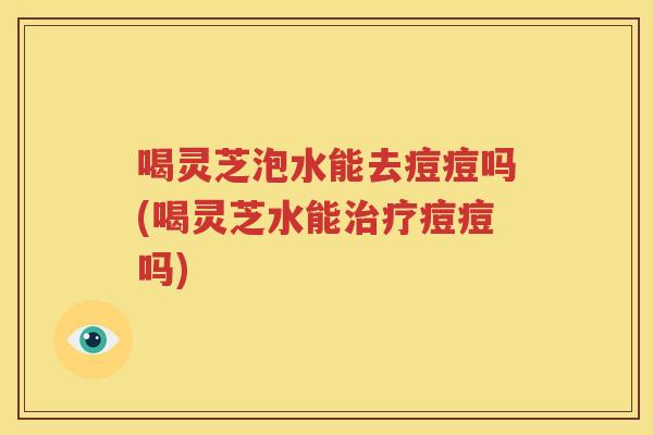 喝灵芝泡水能去痘痘吗(喝灵芝水能治疗痘痘吗)