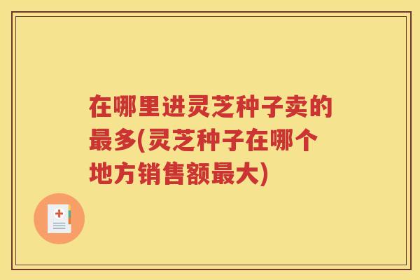 在哪里进灵芝种子卖的最多(灵芝种子在哪个地方销售额最大)