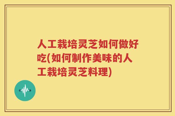人工栽培灵芝如何做好吃(如何制作美味的人工栽培灵芝料理)