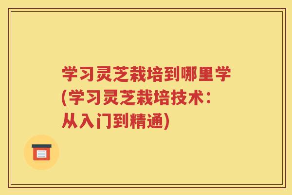 学习灵芝栽培到哪里学(学习灵芝栽培技术：从入门到精通)