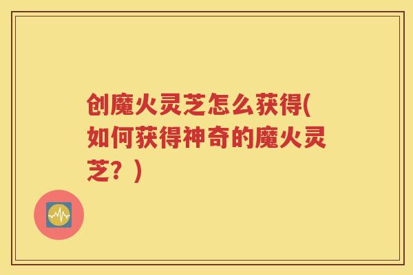 创魔火灵芝怎么获得(如何获得神奇的魔火灵芝？)