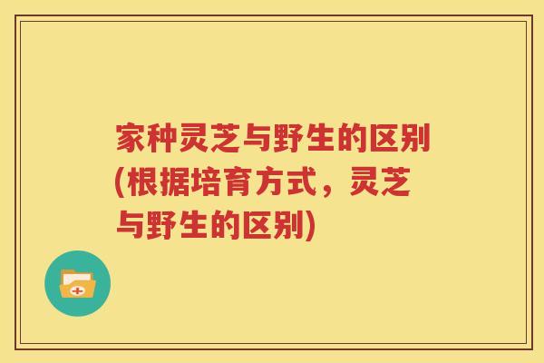 家种灵芝与野生的区别(根据培育方式，灵芝与野生的区别)