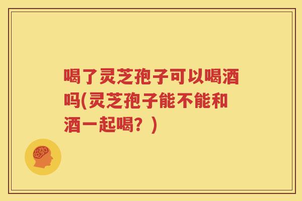 喝了灵芝孢子可以喝酒吗(灵芝孢子能不能和酒一起喝？)