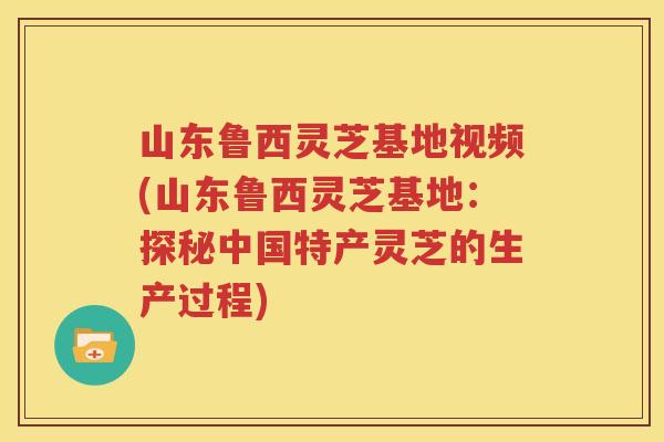 山东鲁西灵芝基地视频(山东鲁西灵芝基地：探秘中国特产灵芝的生产过程)