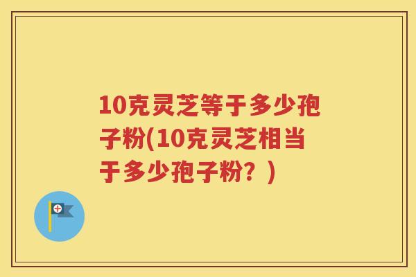 10克灵芝等于多少孢子粉(10克灵芝相当于多少孢子粉？)