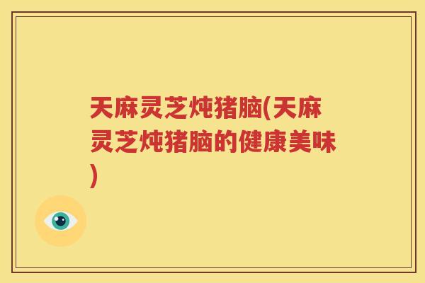 天麻灵芝炖猪脑(天麻灵芝炖猪脑的健康美味)