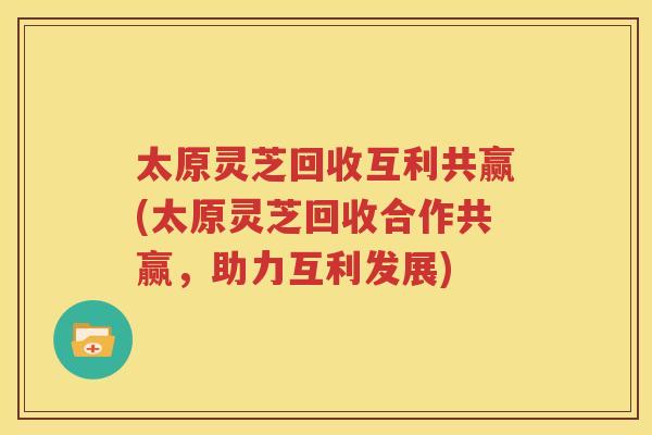 太原灵芝回收互利共赢(太原灵芝回收合作共赢，助力互利发展)