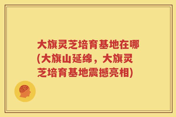 大旗灵芝培育基地在哪(大旗山延绵，大旗灵芝培育基地震撼亮相)