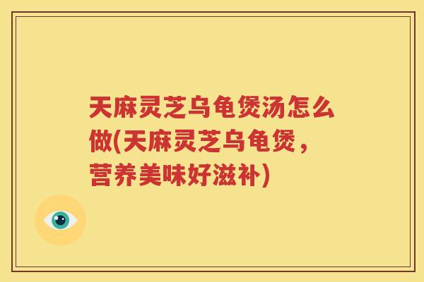 天麻灵芝乌龟煲汤怎么做(天麻灵芝乌龟煲，营养美味好滋补)