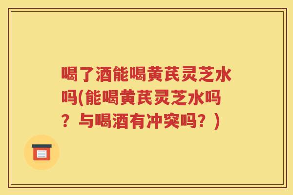喝了酒能喝黄芪灵芝水吗(能喝黄芪灵芝水吗？与喝酒有冲突吗？)
