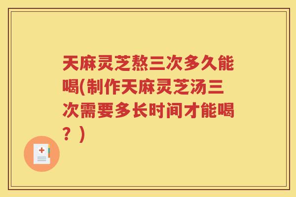 天麻灵芝熬三次多久能喝(制作天麻灵芝汤三次需要多长时间才能喝？)