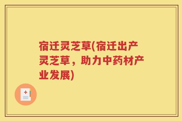 宿迁灵芝草(宿迁出产灵芝草，助力中药材产业发展)