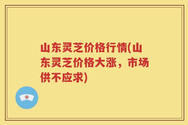 山东灵芝价格行情(山东灵芝价格大涨，市场供不应求)