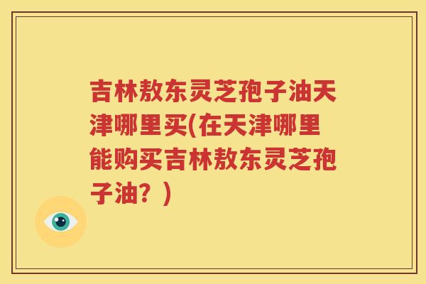 吉林敖东灵芝孢子油天津哪里买(在天津哪里能购买吉林敖东灵芝孢子油？)