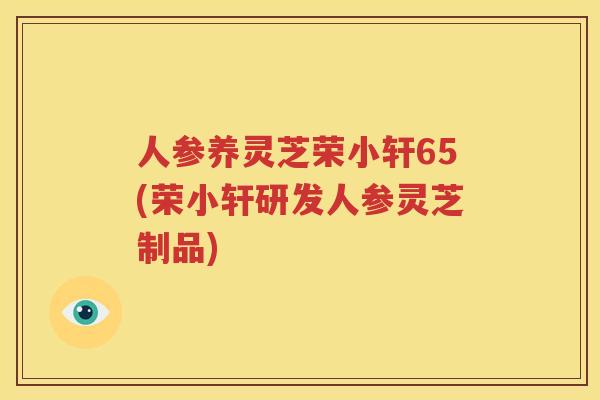 人参养灵芝荣小轩65(荣小轩研发人参灵芝制品)
