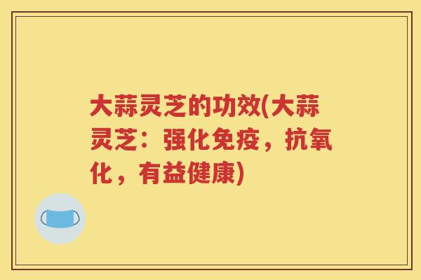 大蒜灵芝的功效(大蒜灵芝：强化免疫，抗氧化，有益健康)
