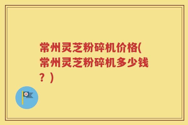 常州灵芝粉碎机价格(常州灵芝粉碎机多少钱？)