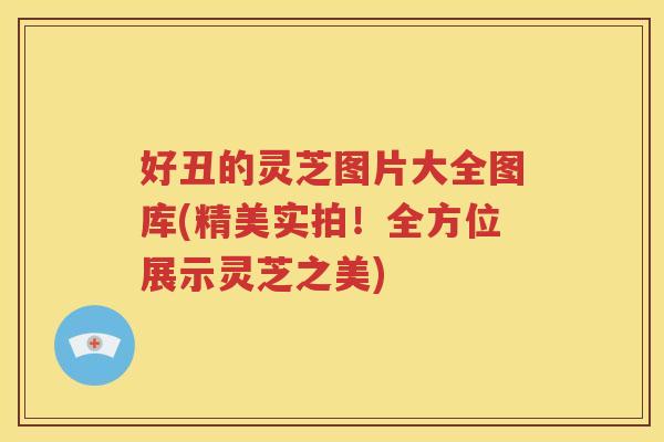 好丑的灵芝图片大全图库(精美实拍！全方位展示灵芝之美)