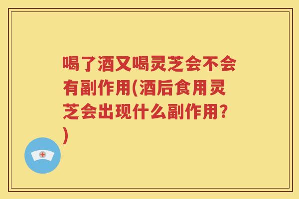 喝了酒又喝灵芝会不会有副作用(酒后食用灵芝会出现什么副作用？)