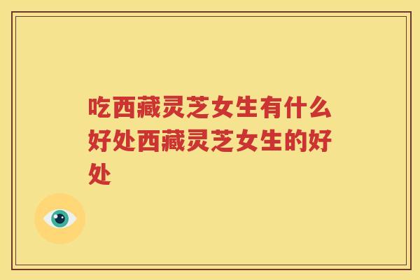 吃西藏灵芝女生有什么好处西藏灵芝女生的好处