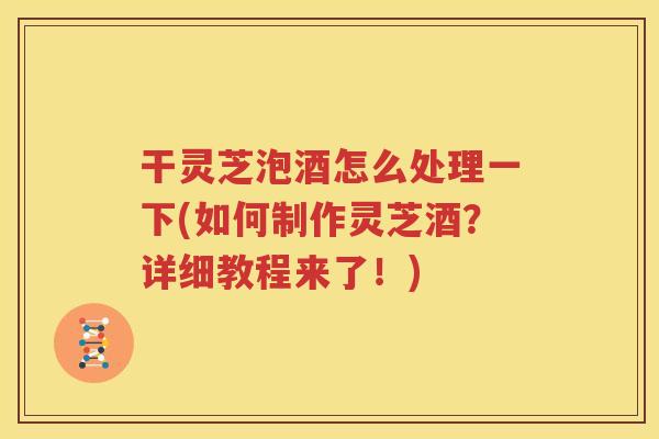 干灵芝泡酒怎么处理一下(如何制作灵芝酒？详细教程来了！)