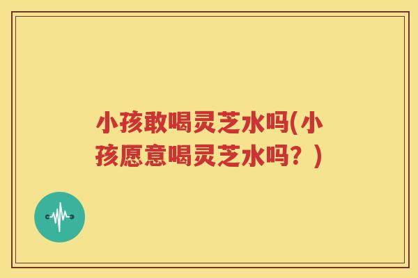 小孩敢喝灵芝水吗(小孩愿意喝灵芝水吗？)