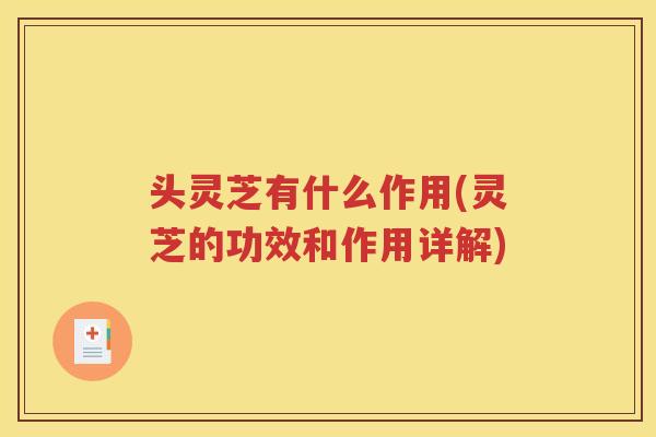 头灵芝有什么作用(灵芝的功效和作用详解)