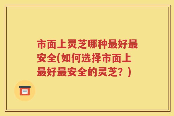 市面上灵芝哪种最好最安全(如何选择市面上最好最安全的灵芝？)