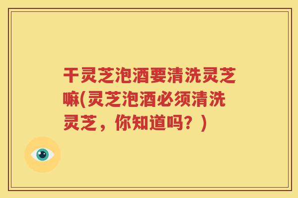 干灵芝泡酒要清洗灵芝嘛(灵芝泡酒必须清洗灵芝，你知道吗？)