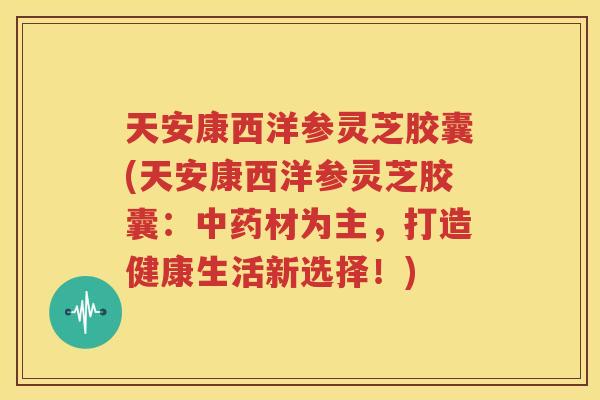 天安康西洋参灵芝胶囊(天安康西洋参灵芝胶囊：中药材为主，打造健康生活新选择！)