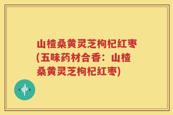 山楂桑黄灵芝枸杞红枣(五味药材合香：山楂桑黄灵芝枸杞红枣)
