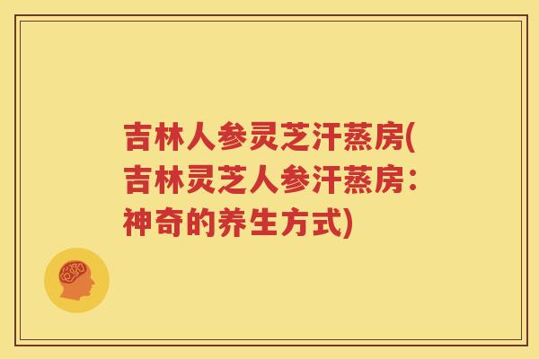 吉林人参灵芝汗蒸房(吉林灵芝人参汗蒸房：神奇的养生方式)