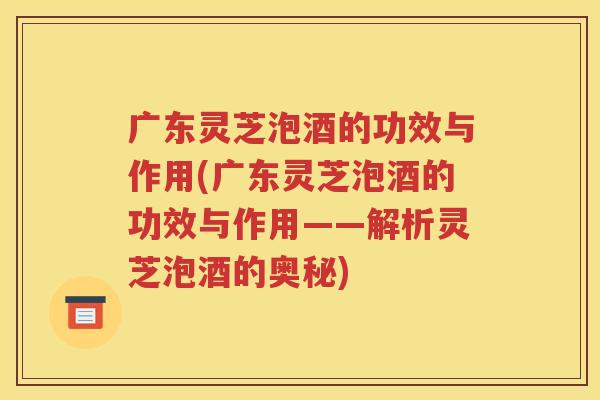 广东灵芝泡酒的功效与作用(广东灵芝泡酒的功效与作用——解析灵芝泡酒的奥秘)