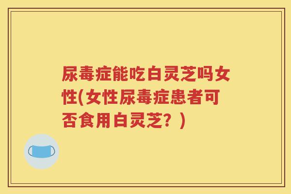 尿毒症能吃白灵芝吗女性(女性尿毒症患者可否食用白灵芝？)