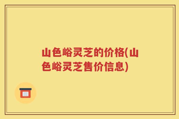 山色峪灵芝的价格(山色峪灵芝售价信息)