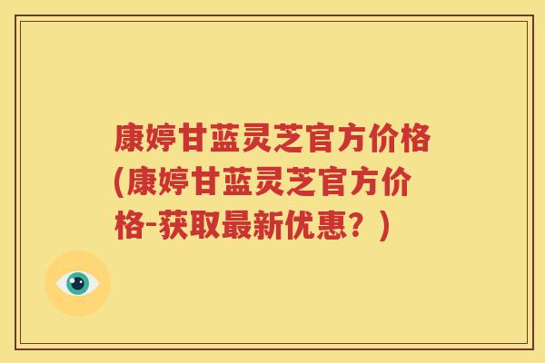 康婷甘蓝灵芝官方价格(康婷甘蓝灵芝官方价格-获取最新优惠？)