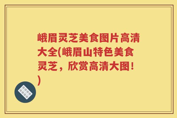 峨眉灵芝美食图片高清大全(峨眉山特色美食灵芝，欣赏高清大图！)