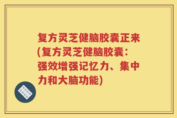 复方灵芝健脑胶囊正来(复方灵芝健脑胶囊：强效增强记忆力、集中力和大脑功能)