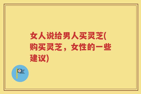 女人说给男人买灵芝(购买灵芝，女性的一些建议)