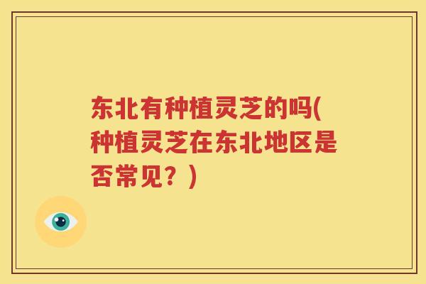 东北有种植灵芝的吗(种植灵芝在东北地区是否常见？)
