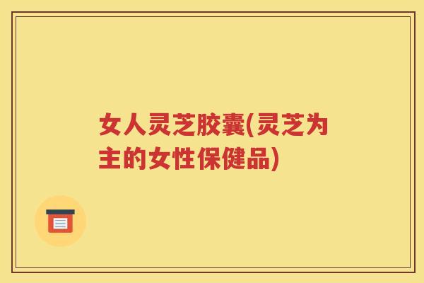 女人灵芝胶囊(灵芝为主的女性保健品)