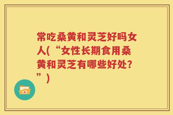 常吃桑黄和灵芝好吗女人(“女性长期食用桑黄和灵芝有哪些好处？”)