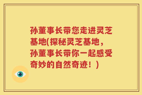 孙董事长带您走进灵芝基地(探秘灵芝基地，孙董事长带你一起感受奇妙的自然奇迹！)