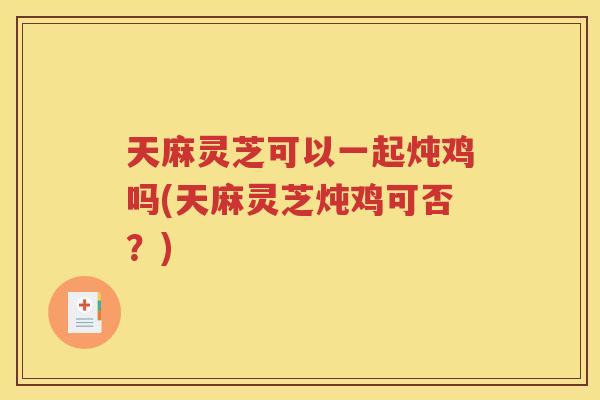 天麻灵芝可以一起炖鸡吗(天麻灵芝炖鸡可否？)