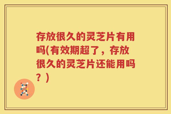存放很久的灵芝片有用吗(有效期超了，存放很久的灵芝片还能用吗？)